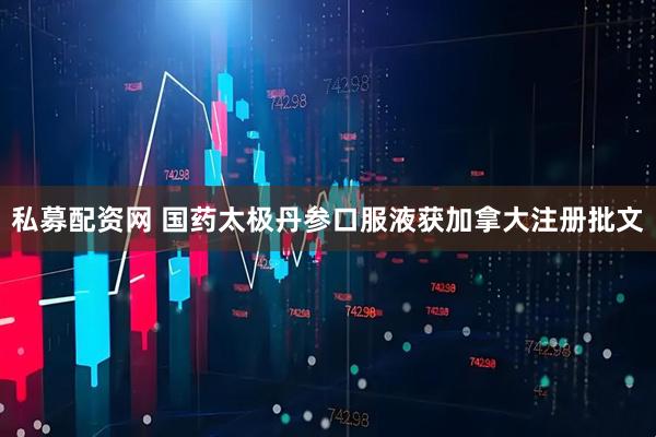 私募配资网 国药太极丹参口服液获加拿大注册批文