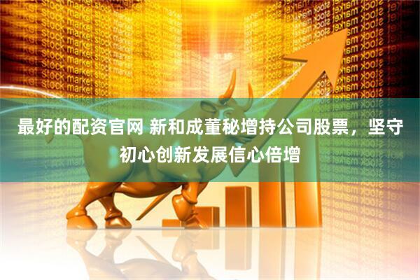 最好的配资官网 新和成董秘增持公司股票，坚守初心创新发展信心倍增