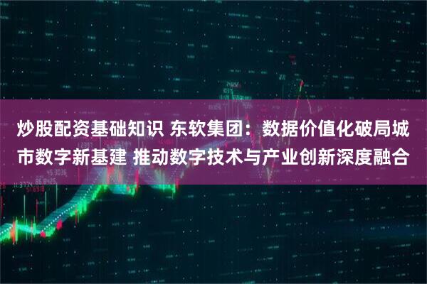 炒股配资基础知识 东软集团：数据价值化破局城市数字新基建 推动数字技术与产业创新深度融合