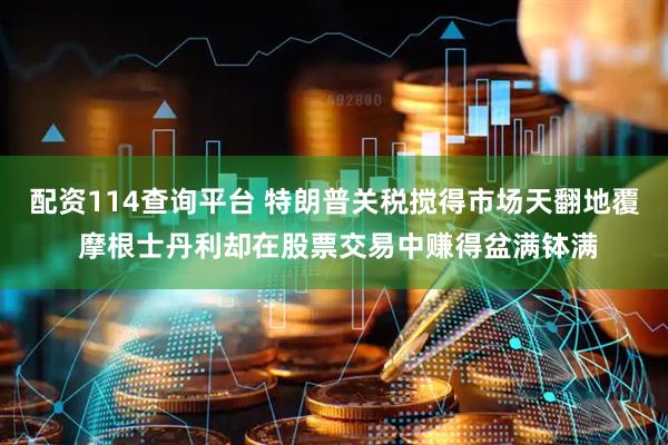 配资114查询平台 特朗普关税搅得市场天翻地覆 摩根士丹利却在股票交易中赚得盆满钵满