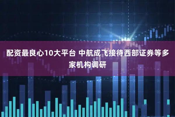 配资最良心10大平台 中航成飞接待西部证券等多家机构调研
