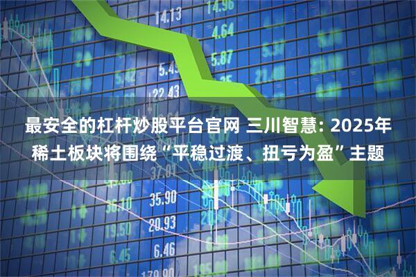 最安全的杠杆炒股平台官网 三川智慧: 2025年稀土板块将围绕“平稳过渡、扭亏为盈”主题